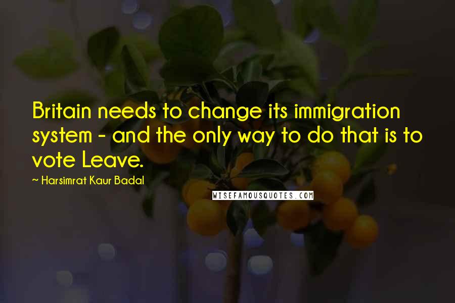 Harsimrat Kaur Badal Quotes: Britain needs to change its immigration system - and the only way to do that is to vote Leave.