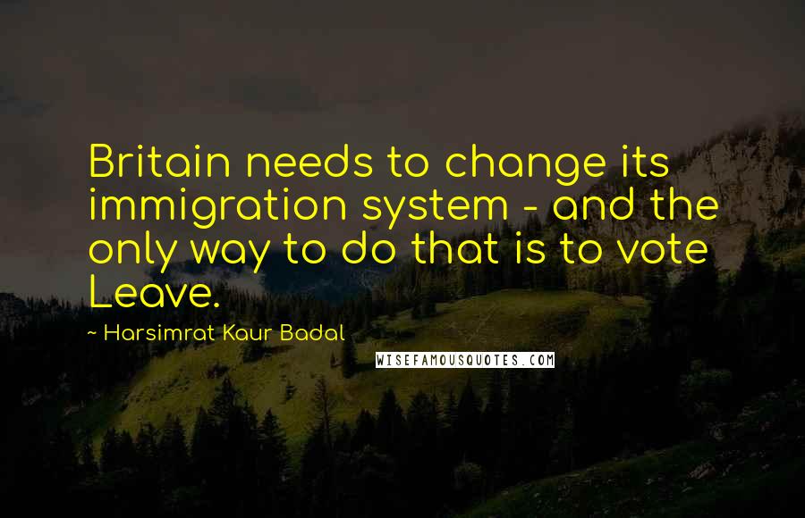 Harsimrat Kaur Badal Quotes: Britain needs to change its immigration system - and the only way to do that is to vote Leave.