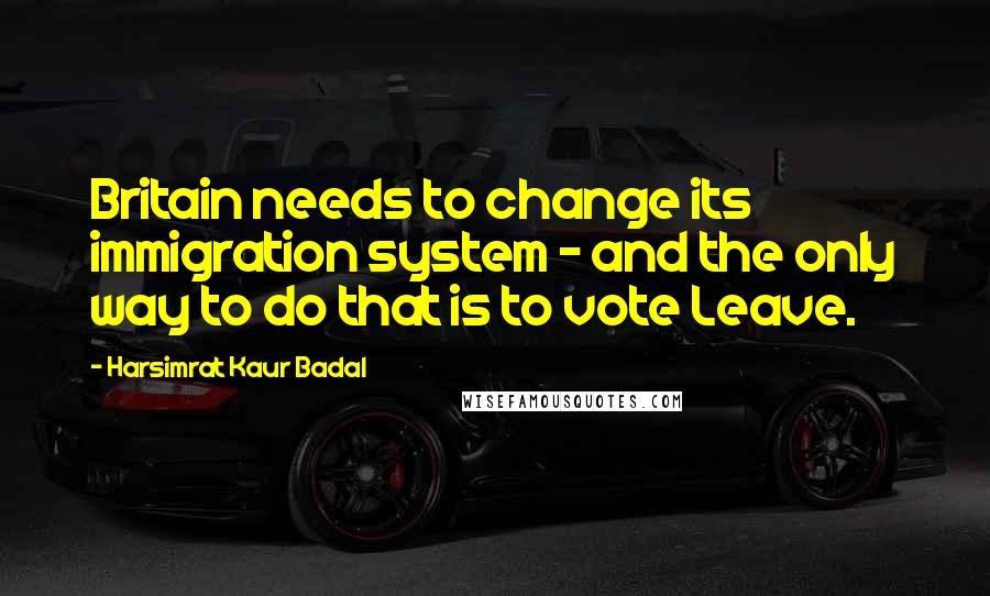 Harsimrat Kaur Badal Quotes: Britain needs to change its immigration system - and the only way to do that is to vote Leave.