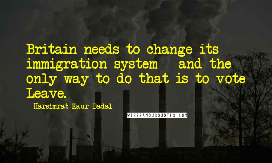 Harsimrat Kaur Badal Quotes: Britain needs to change its immigration system - and the only way to do that is to vote Leave.