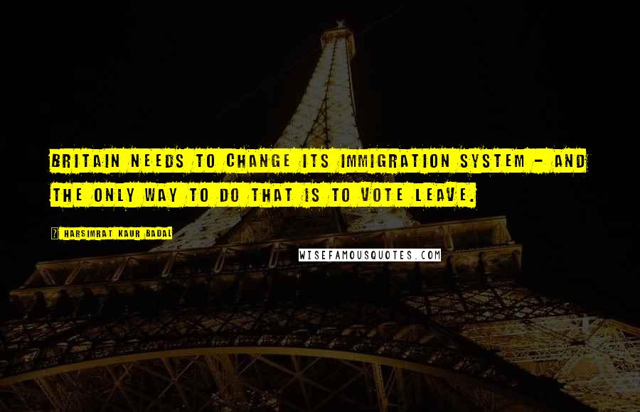 Harsimrat Kaur Badal Quotes: Britain needs to change its immigration system - and the only way to do that is to vote Leave.