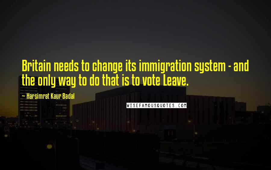 Harsimrat Kaur Badal Quotes: Britain needs to change its immigration system - and the only way to do that is to vote Leave.