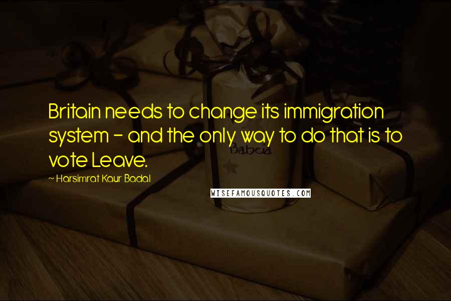 Harsimrat Kaur Badal Quotes: Britain needs to change its immigration system - and the only way to do that is to vote Leave.