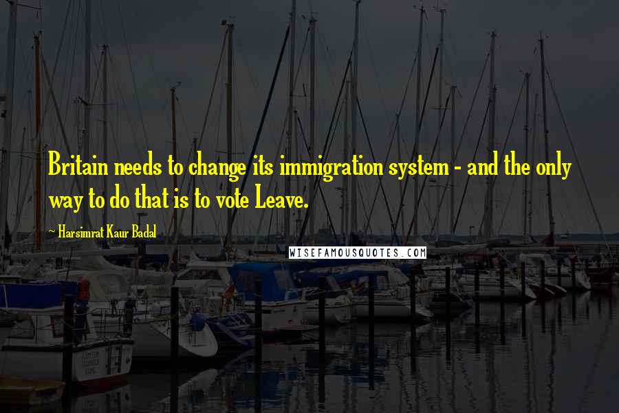 Harsimrat Kaur Badal Quotes: Britain needs to change its immigration system - and the only way to do that is to vote Leave.