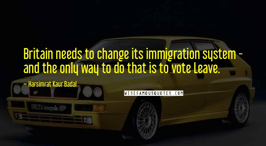 Harsimrat Kaur Badal Quotes: Britain needs to change its immigration system - and the only way to do that is to vote Leave.