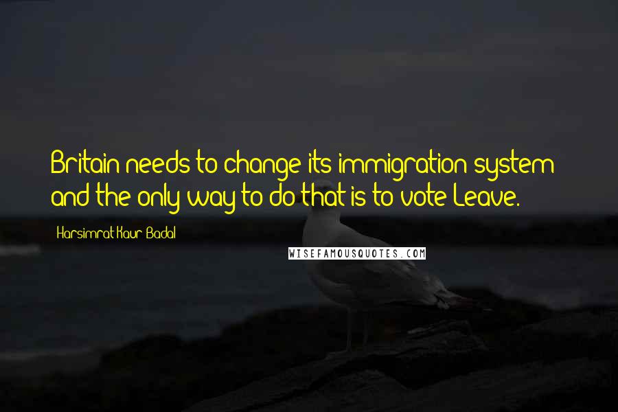 Harsimrat Kaur Badal Quotes: Britain needs to change its immigration system - and the only way to do that is to vote Leave.