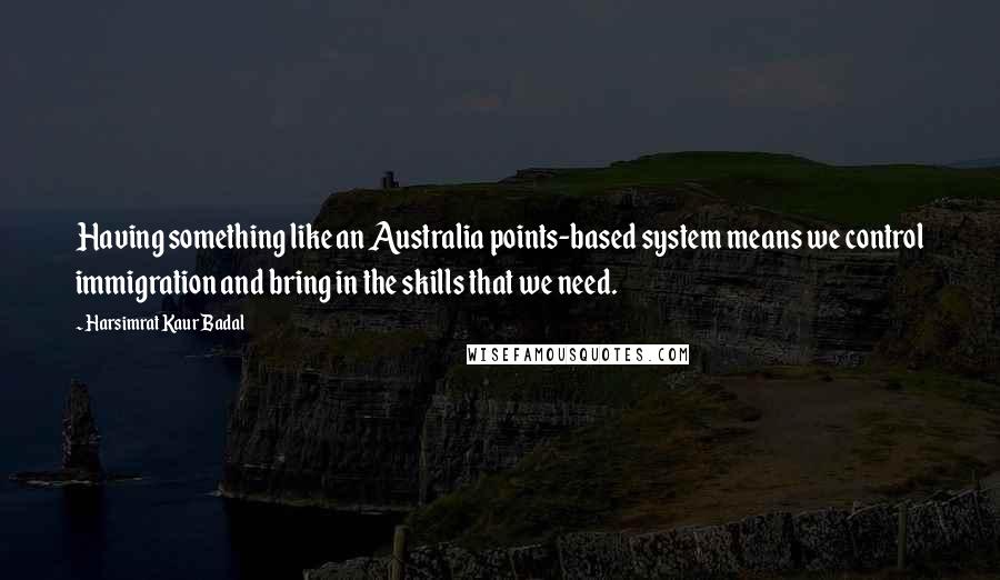 Harsimrat Kaur Badal Quotes: Having something like an Australia points-based system means we control immigration and bring in the skills that we need.