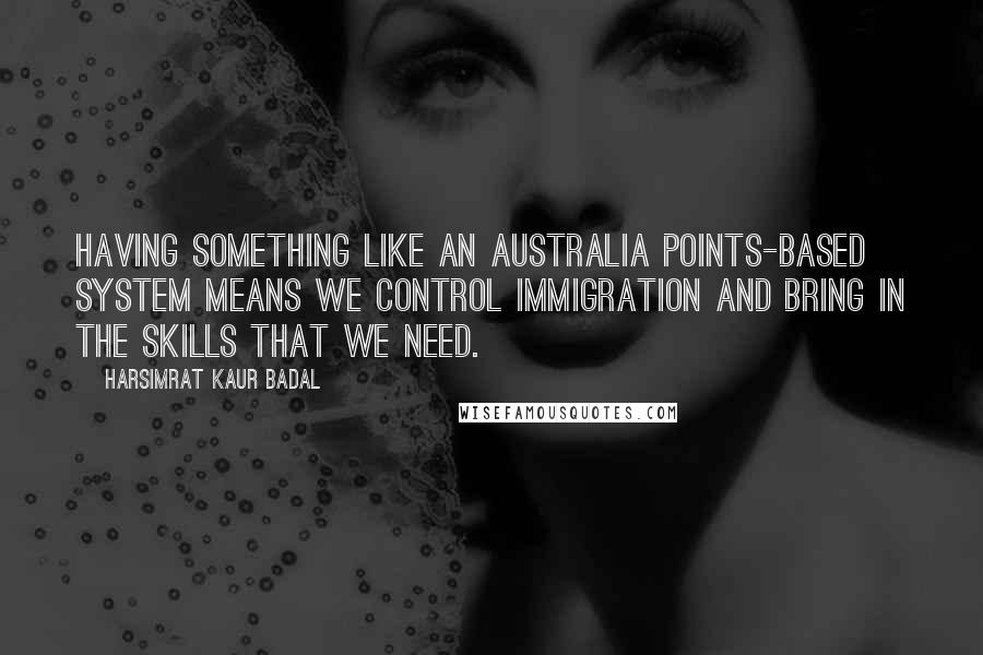 Harsimrat Kaur Badal Quotes: Having something like an Australia points-based system means we control immigration and bring in the skills that we need.