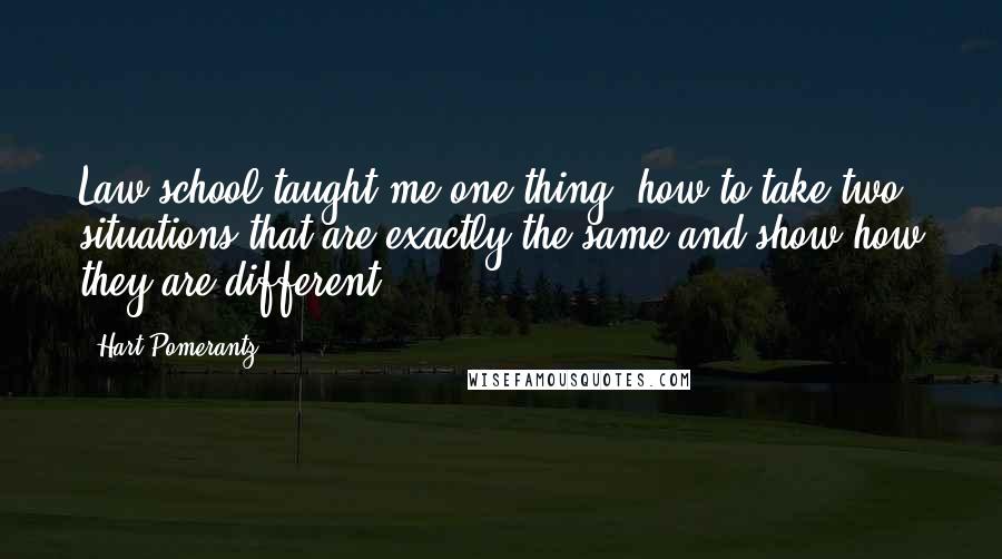 Hart Pomerantz Quotes: Law school taught me one thing: how to take two situations that are exactly the same and show how they are different.