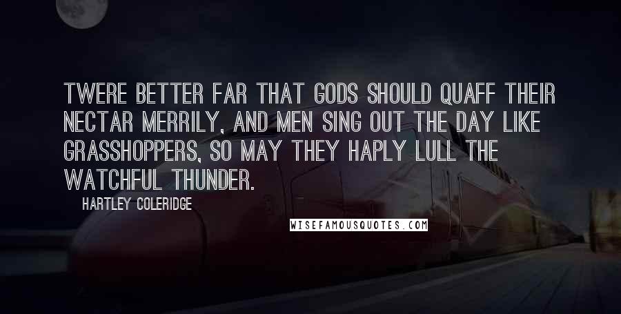 Hartley Coleridge Quotes: Twere better far That gods should quaff their nectar merrily, And men sing out the day like grasshoppers, So may they haply lull the watchful thunder.