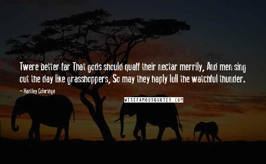 Hartley Coleridge Quotes: Twere better far That gods should quaff their nectar merrily, And men sing out the day like grasshoppers, So may they haply lull the watchful thunder.