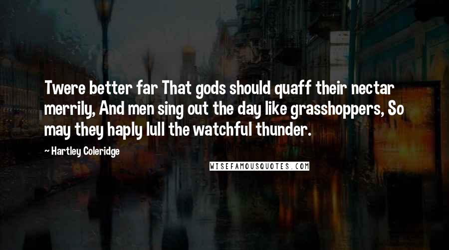 Hartley Coleridge Quotes: Twere better far That gods should quaff their nectar merrily, And men sing out the day like grasshoppers, So may they haply lull the watchful thunder.