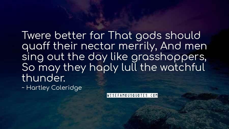 Hartley Coleridge Quotes: Twere better far That gods should quaff their nectar merrily, And men sing out the day like grasshoppers, So may they haply lull the watchful thunder.