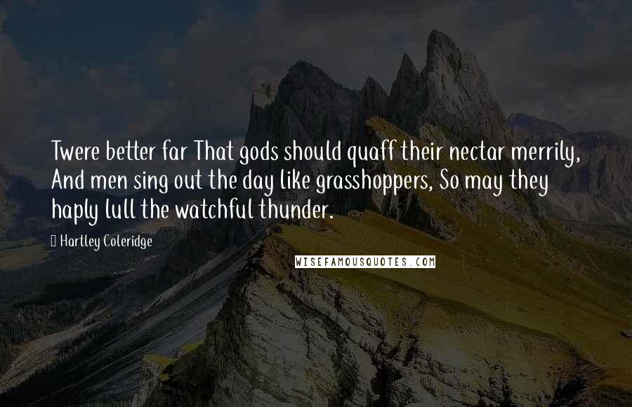 Hartley Coleridge Quotes: Twere better far That gods should quaff their nectar merrily, And men sing out the day like grasshoppers, So may they haply lull the watchful thunder.