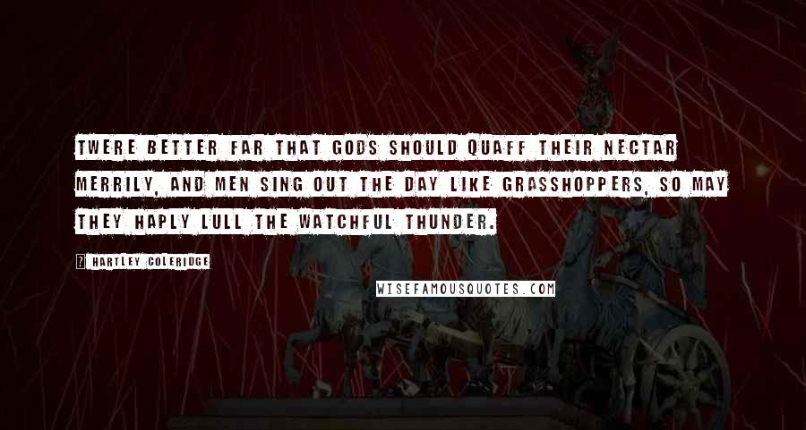Hartley Coleridge Quotes: Twere better far That gods should quaff their nectar merrily, And men sing out the day like grasshoppers, So may they haply lull the watchful thunder.