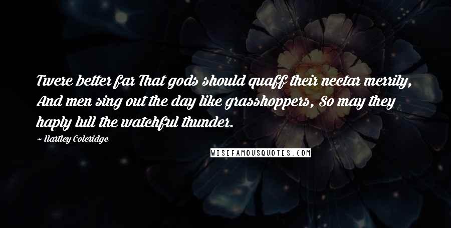 Hartley Coleridge Quotes: Twere better far That gods should quaff their nectar merrily, And men sing out the day like grasshoppers, So may they haply lull the watchful thunder.