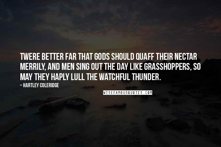 Hartley Coleridge Quotes: Twere better far That gods should quaff their nectar merrily, And men sing out the day like grasshoppers, So may they haply lull the watchful thunder.