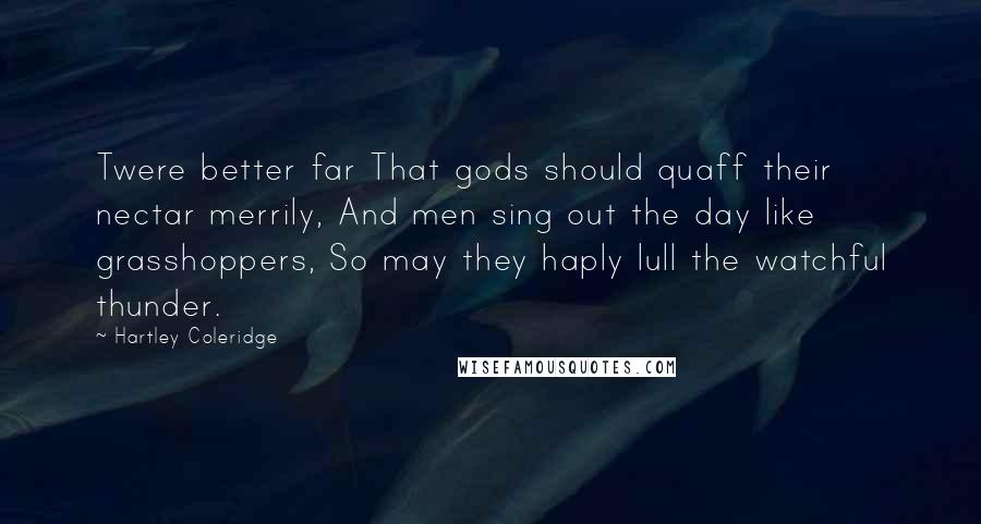 Hartley Coleridge Quotes: Twere better far That gods should quaff their nectar merrily, And men sing out the day like grasshoppers, So may they haply lull the watchful thunder.