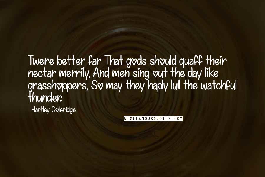Hartley Coleridge Quotes: Twere better far That gods should quaff their nectar merrily, And men sing out the day like grasshoppers, So may they haply lull the watchful thunder.