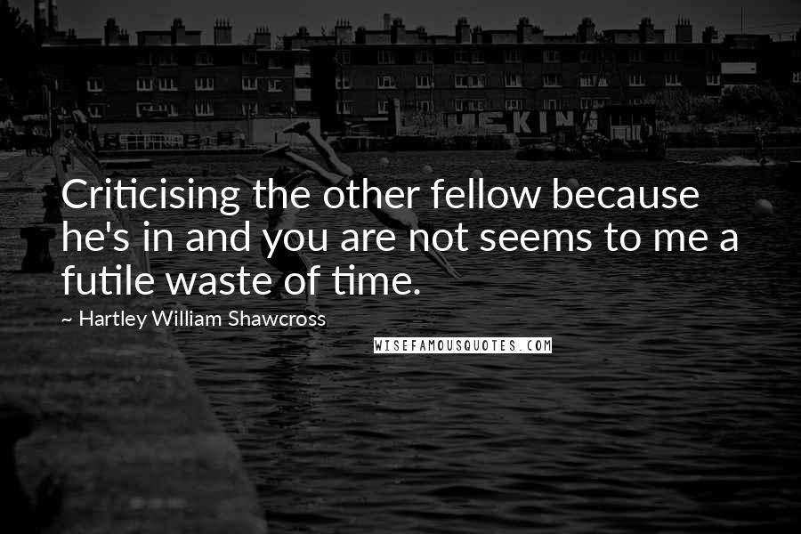 Hartley William Shawcross Quotes: Criticising the other fellow because he's in and you are not seems to me a futile waste of time.