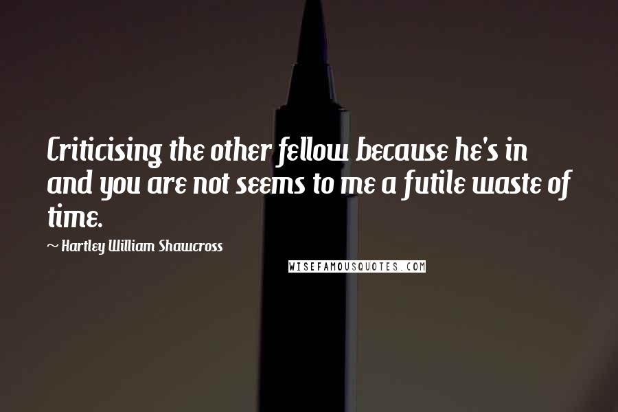 Hartley William Shawcross Quotes: Criticising the other fellow because he's in and you are not seems to me a futile waste of time.