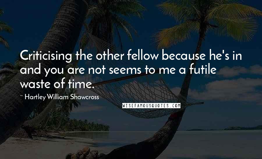 Hartley William Shawcross Quotes: Criticising the other fellow because he's in and you are not seems to me a futile waste of time.