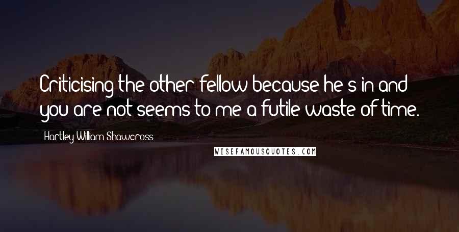 Hartley William Shawcross Quotes: Criticising the other fellow because he's in and you are not seems to me a futile waste of time.