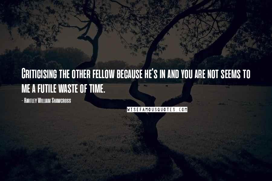 Hartley William Shawcross Quotes: Criticising the other fellow because he's in and you are not seems to me a futile waste of time.