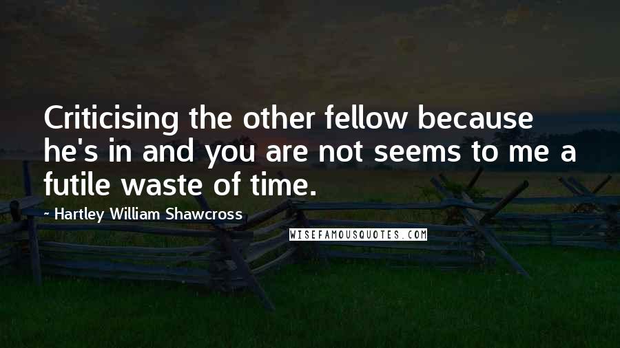 Hartley William Shawcross Quotes: Criticising the other fellow because he's in and you are not seems to me a futile waste of time.