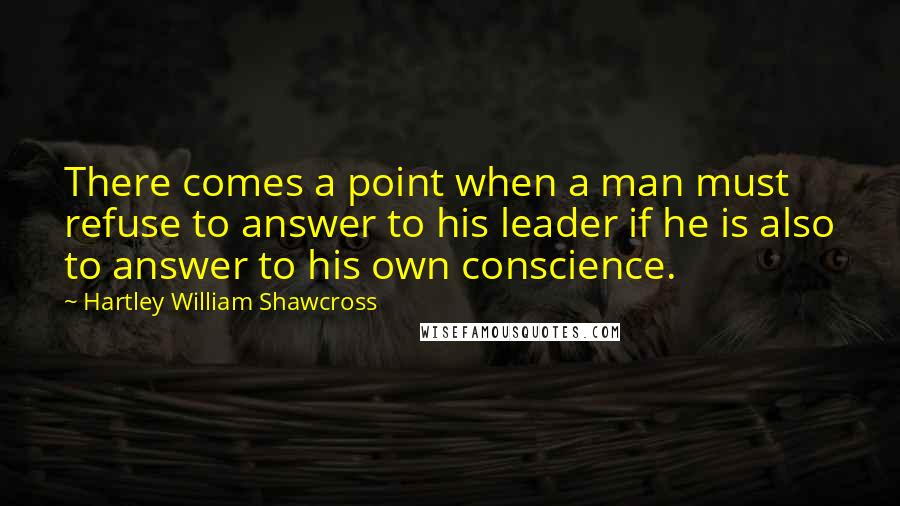 Hartley William Shawcross Quotes: There comes a point when a man must refuse to answer to his leader if he is also to answer to his own conscience.