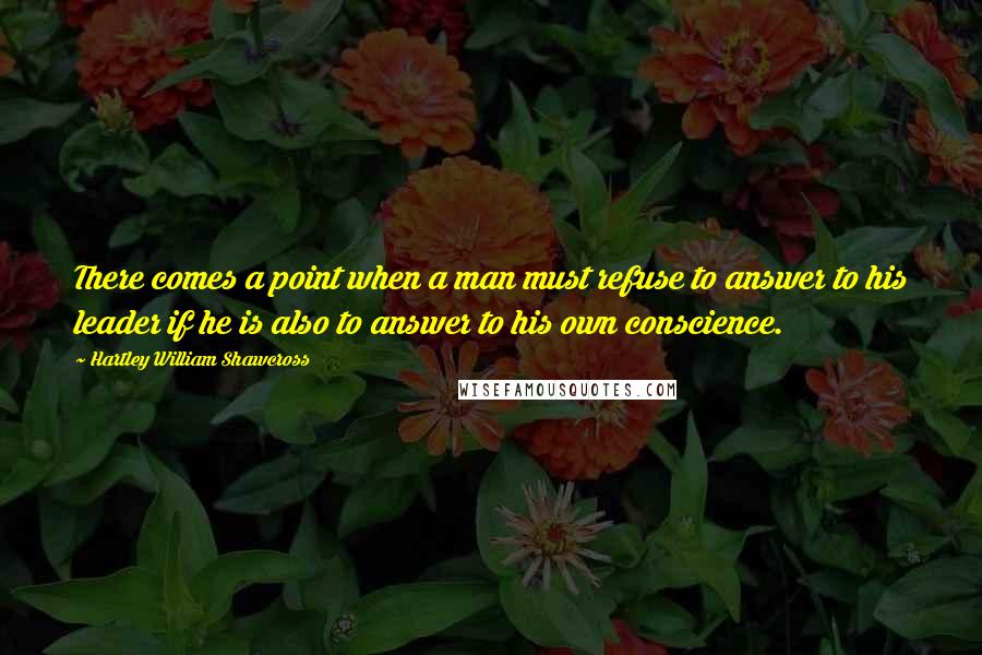 Hartley William Shawcross Quotes: There comes a point when a man must refuse to answer to his leader if he is also to answer to his own conscience.