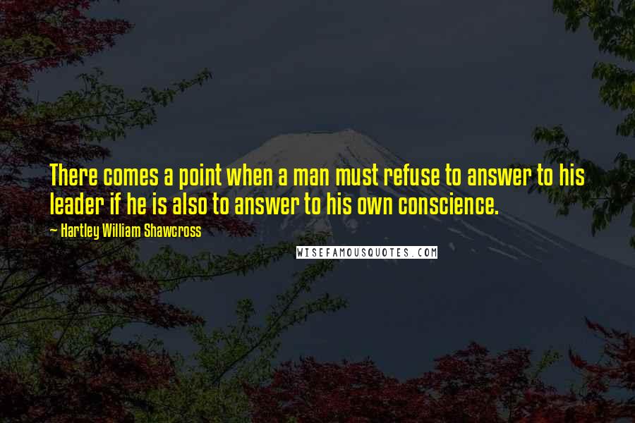 Hartley William Shawcross Quotes: There comes a point when a man must refuse to answer to his leader if he is also to answer to his own conscience.