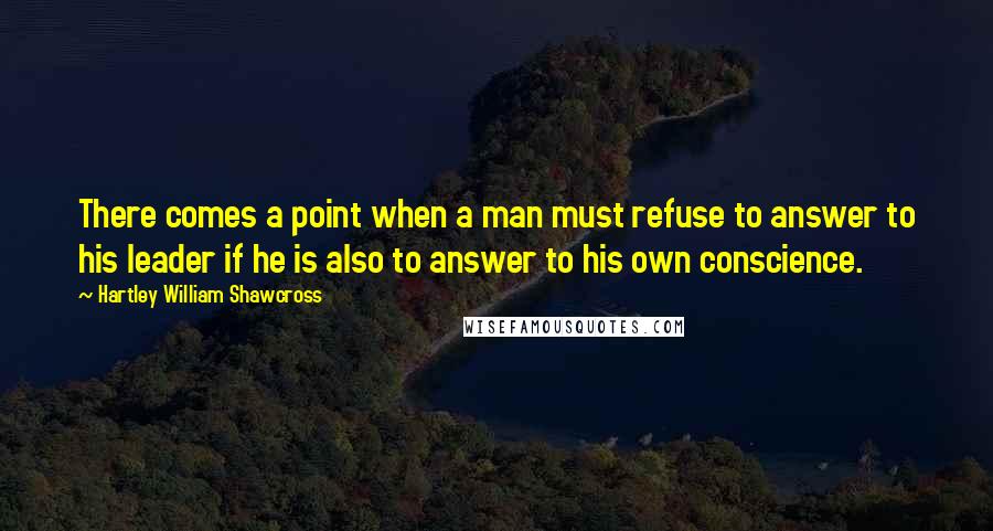 Hartley William Shawcross Quotes: There comes a point when a man must refuse to answer to his leader if he is also to answer to his own conscience.