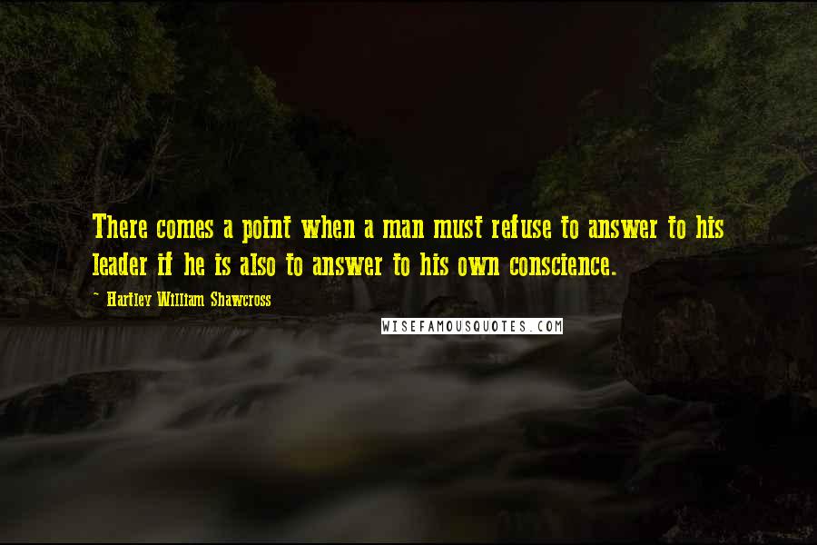 Hartley William Shawcross Quotes: There comes a point when a man must refuse to answer to his leader if he is also to answer to his own conscience.