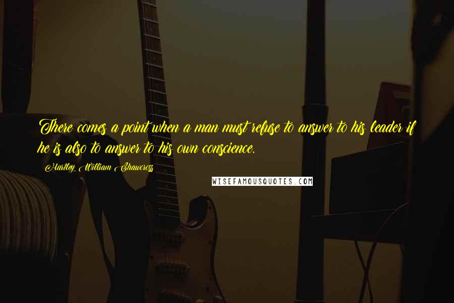 Hartley William Shawcross Quotes: There comes a point when a man must refuse to answer to his leader if he is also to answer to his own conscience.