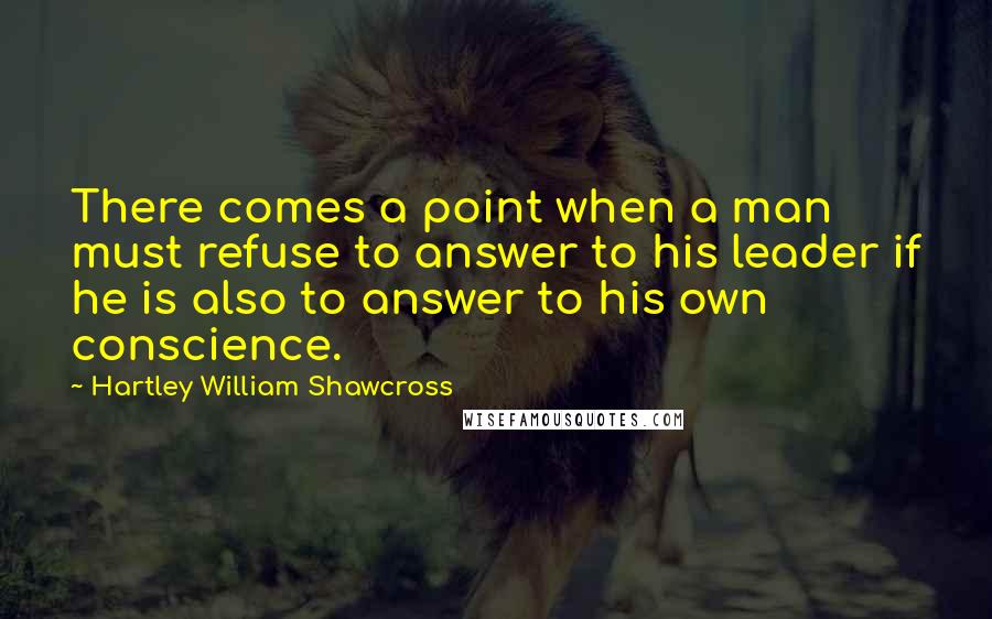 Hartley William Shawcross Quotes: There comes a point when a man must refuse to answer to his leader if he is also to answer to his own conscience.
