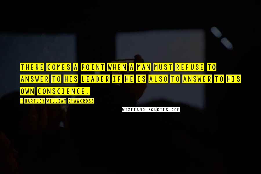 Hartley William Shawcross Quotes: There comes a point when a man must refuse to answer to his leader if he is also to answer to his own conscience.