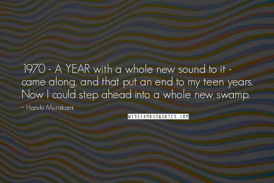 Haruki Murakami Quotes: 1970 - A YEAR with a whole new sound to it - came along, and that put an end to my teen years. Now I could step ahead into a whole new swamp.