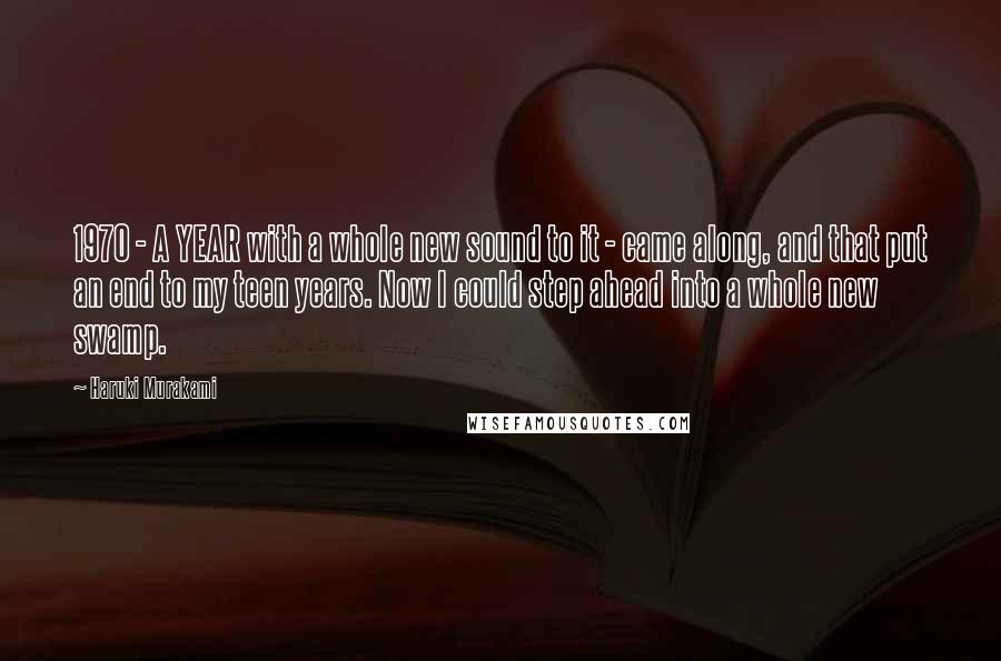 Haruki Murakami Quotes: 1970 - A YEAR with a whole new sound to it - came along, and that put an end to my teen years. Now I could step ahead into a whole new swamp.