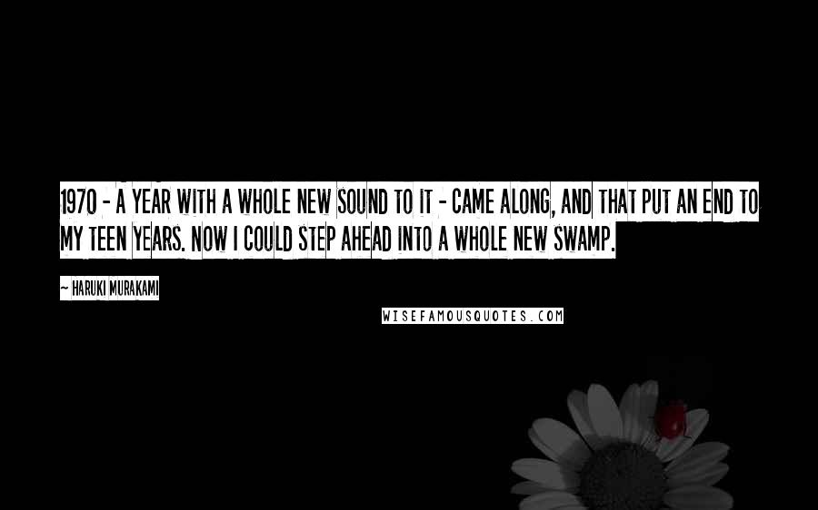 Haruki Murakami Quotes: 1970 - A YEAR with a whole new sound to it - came along, and that put an end to my teen years. Now I could step ahead into a whole new swamp.