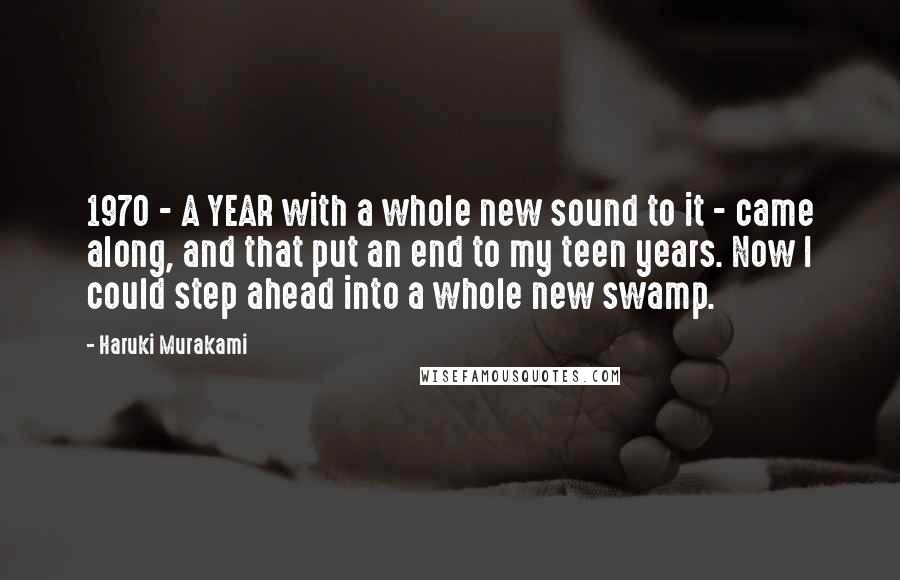 Haruki Murakami Quotes: 1970 - A YEAR with a whole new sound to it - came along, and that put an end to my teen years. Now I could step ahead into a whole new swamp.