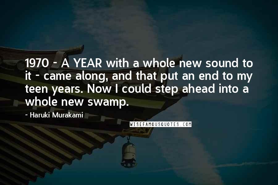 Haruki Murakami Quotes: 1970 - A YEAR with a whole new sound to it - came along, and that put an end to my teen years. Now I could step ahead into a whole new swamp.