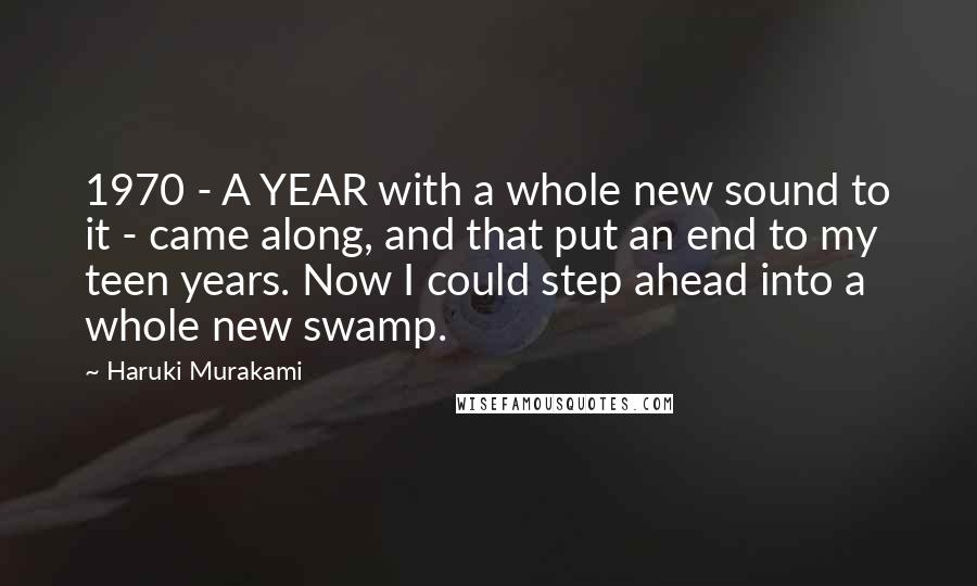 Haruki Murakami Quotes: 1970 - A YEAR with a whole new sound to it - came along, and that put an end to my teen years. Now I could step ahead into a whole new swamp.