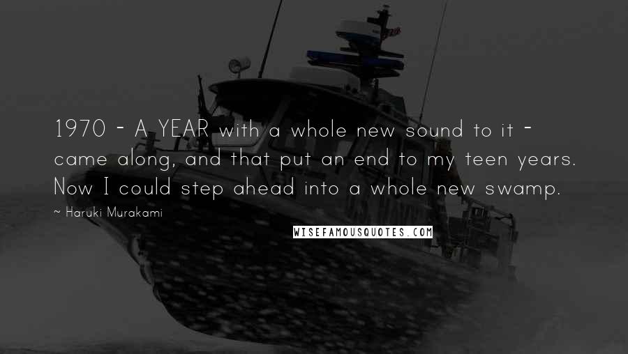 Haruki Murakami Quotes: 1970 - A YEAR with a whole new sound to it - came along, and that put an end to my teen years. Now I could step ahead into a whole new swamp.