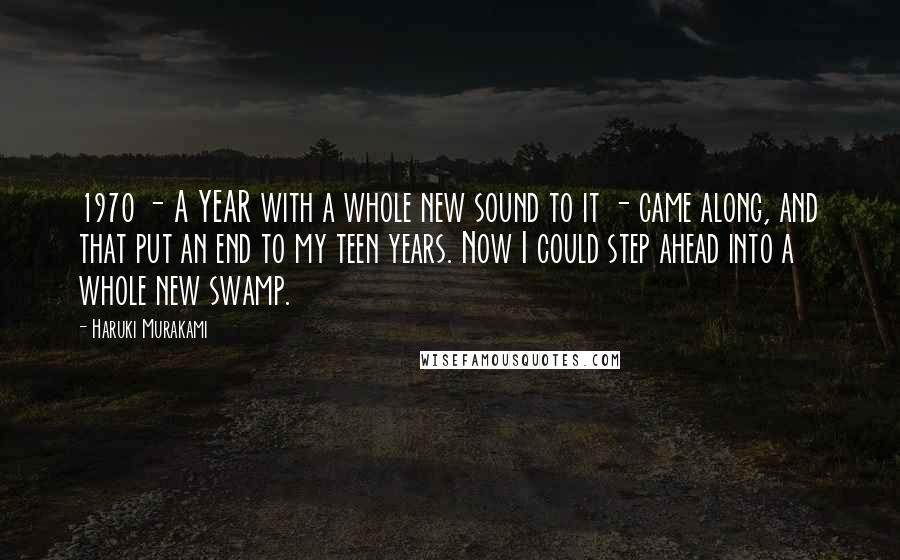 Haruki Murakami Quotes: 1970 - A YEAR with a whole new sound to it - came along, and that put an end to my teen years. Now I could step ahead into a whole new swamp.