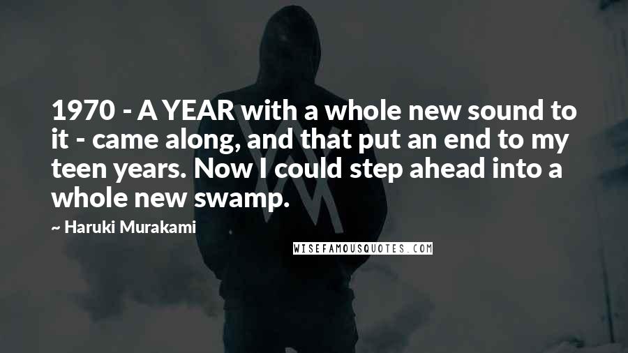 Haruki Murakami Quotes: 1970 - A YEAR with a whole new sound to it - came along, and that put an end to my teen years. Now I could step ahead into a whole new swamp.