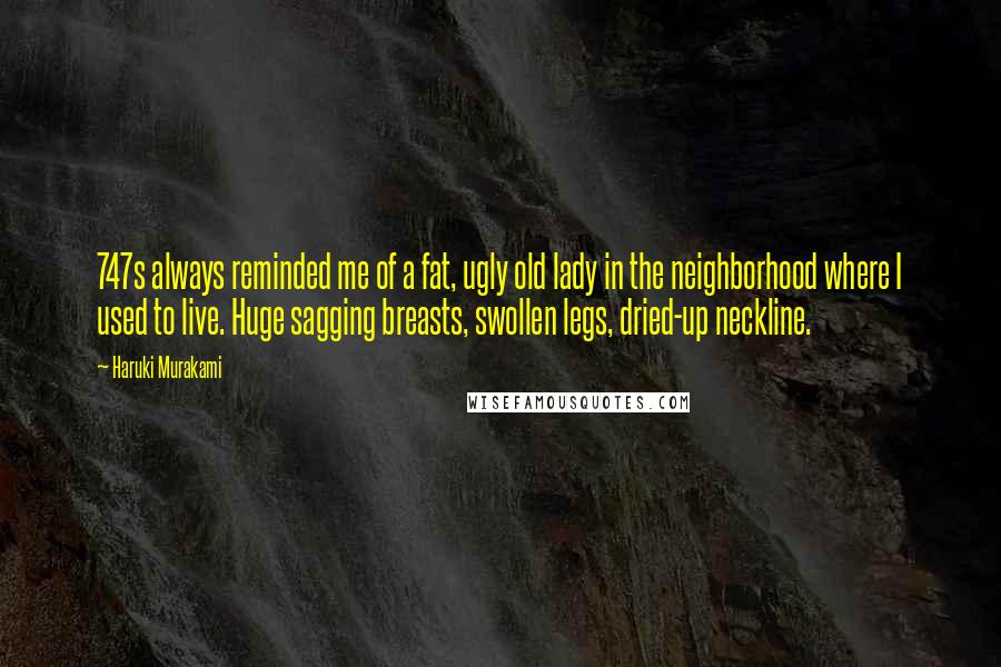 Haruki Murakami Quotes: 747s always reminded me of a fat, ugly old lady in the neighborhood where I used to live. Huge sagging breasts, swollen legs, dried-up neckline.