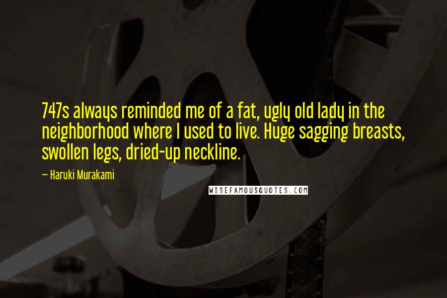 Haruki Murakami Quotes: 747s always reminded me of a fat, ugly old lady in the neighborhood where I used to live. Huge sagging breasts, swollen legs, dried-up neckline.