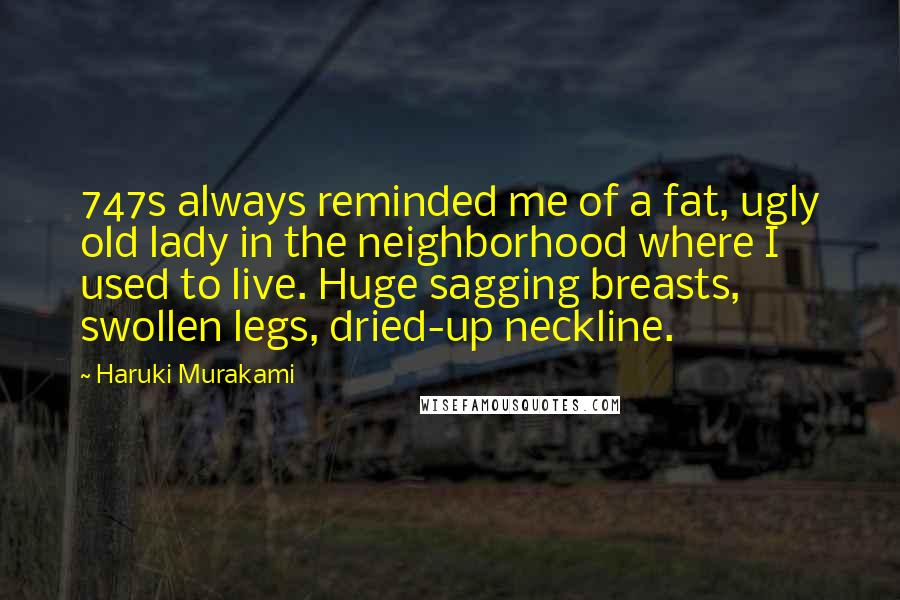 Haruki Murakami Quotes: 747s always reminded me of a fat, ugly old lady in the neighborhood where I used to live. Huge sagging breasts, swollen legs, dried-up neckline.