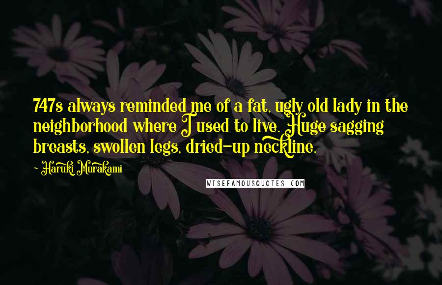 Haruki Murakami Quotes: 747s always reminded me of a fat, ugly old lady in the neighborhood where I used to live. Huge sagging breasts, swollen legs, dried-up neckline.